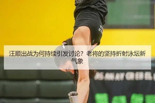 汪顺出战为何持续引发讨论？老将的坚持折射泳坛新气象